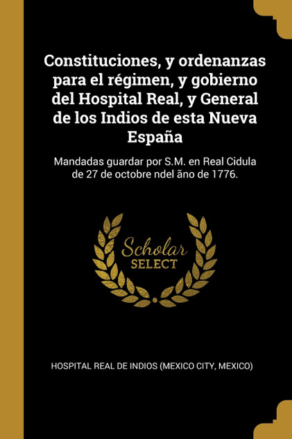 Constituciones, y ordenanzas para el régimen, y gobierno del Hospital Real, y General de los Indios de esta Nueva España Constituciones, y ordenanzas para el régimen, y gobierno del Hospital Real, y General de los Indios de esta Nueva España