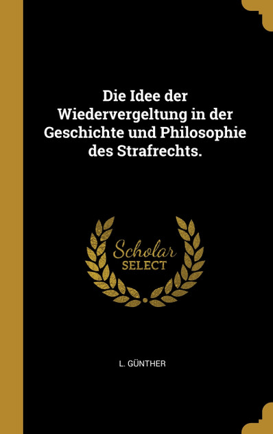 Die Idee der Wiedervergeltung in der Geschichte und Philosophie des Strafrechts. Die Idee der Wiedervergeltung in der Geschichte und Philosophie des Strafrechts.