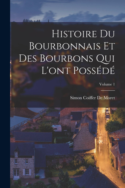 Histoire Du Bourbonnais Et Des Bourbons Qui L'ont Possédé; Volume 1 Histoire Du Bourbonnais Et Des Bourbons Qui L'ont Possédé; Volume 1