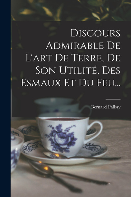Discours Admirable De L'art De Terre, De Son Utilité, Des Esmaux Et Du Feu... Discours Admirable De L'art De Terre, De Son Utilité, Des Esmaux Et Du Feu...