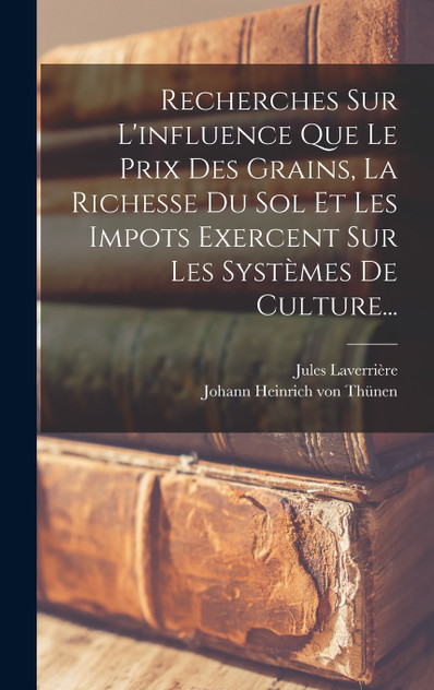 Recherches Sur L'influence Que Le Prix Des Grains, La Richesse Du Sol Et Les Impots Exercent Sur Les Systèmes De Culture... Recherches Sur L'influence Que Le Prix Des Grains, La Richesse Du Sol Et Les Impots Exercent Sur Les Systèmes De Culture...