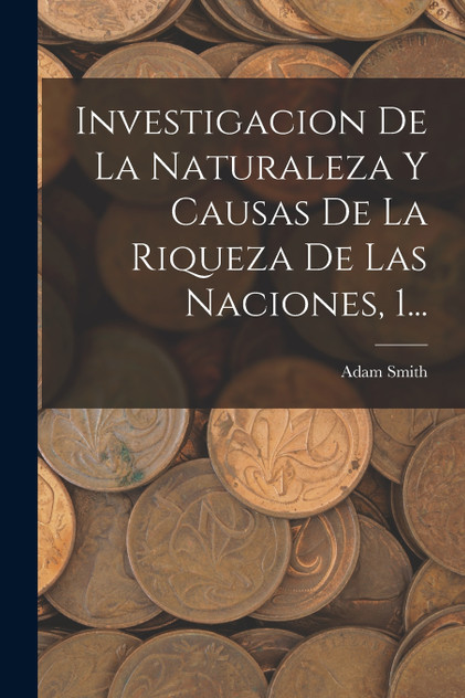 Investigacion De La Naturaleza Y Causas De La Riqueza De Las Naciones, 1... Investigacion De La Naturaleza Y Causas De La Riqueza De Las Naciones, 1...