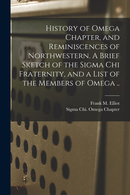 History of Omega Chapter, and Reminiscences of Northwestern. A Brief Sketch of the Sigma Chi Fraternity, and a List of the Members of Omega .. History of Omega Chapter, and Reminiscences of Northwestern. A Brief Sketch of the Sigma Chi Fraternity, and a List of the Members of Omega ..