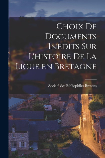 Choix de Documents Inédits sur L'histoire de la Ligue en Bretagne Choix de Documents Inédits sur L'histoire de la Ligue en Bretagne