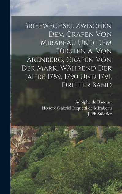 Briefwechsel zwischen dem Grafen von Mirabeau und dem Fürsten A. von Arenberg, Grafen von der Mark, während der Jahre 1789, 1790 und 1791, Dritter Band Briefwechsel zwischen dem Grafen von Mirabeau und dem Fürsten A. von Arenberg, Grafen von der Mark, während der Jahre 1789, 1790 und 1791, Dritter Band