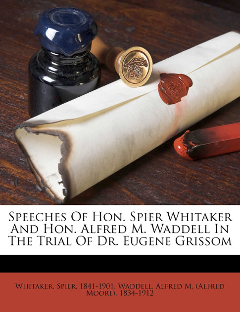 Speeches Of Hon. Spier Whitaker And Hon. Alfred M. Waddell In The Trial Of Dr. Eugene Grissom Speeches Of Hon. Spier Whitaker And Hon. Alfred M. Waddell In The Trial Of Dr. Eugene Grissom