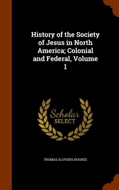 History of the Society of Jesus in North America; Colonial and Federal, Volume 1 History of the Society of Jesus in North America; Colonial and Federal, Volume 1
