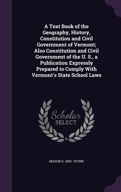 A Text Book of the Geography, History, Constitution and Civil Government of Vermont; Also Constitution and Civil Government of the U. S., a Publication Expressly Prepared to Comply With Vermont's State School Laws