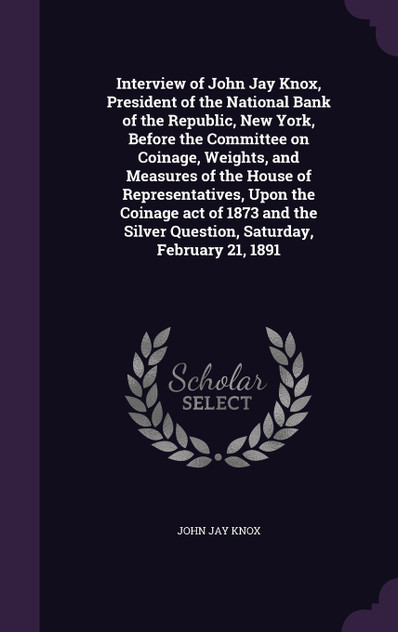 Interview of John Jay Knox, President of the National Bank of the Republic, New York, Before the Committee on Coinage, Weights, and Measures of the House of Representatives, Upon the Coinage act of 1873 and the Silver Question, Saturday, February 21