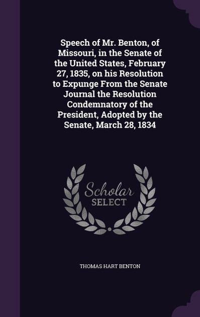 Speech of Mr. Benton, of Missouri, in the Senate of the United States, February 27, 1835, on his Resolution to Expunge From the Senate Journal the Resolution Condemnatory of the President, Adopted by the Senate, March 28, 1834