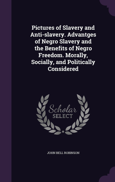 Pictures of Slavery and Anti-slavery. Advantges of Negro Slavery and the Benefits of Negro Freedom. Morally, Socially, and Politically Considered Pictures of Slavery and Anti-slavery. Advantges of Negro Slavery and the Benefits of Negro Freedom. Morally, Socially, and Politically Considered