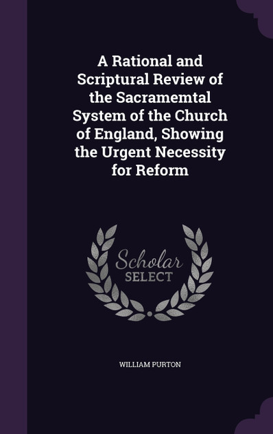 A Rational and Scriptural Review of the Sacramemtal System of the Church of England, Showing the Urgent Necessity for Reform A Rational and Scriptural Review of the Sacramemtal System of the Church of England, Showing the Urgent Necessity for Reform