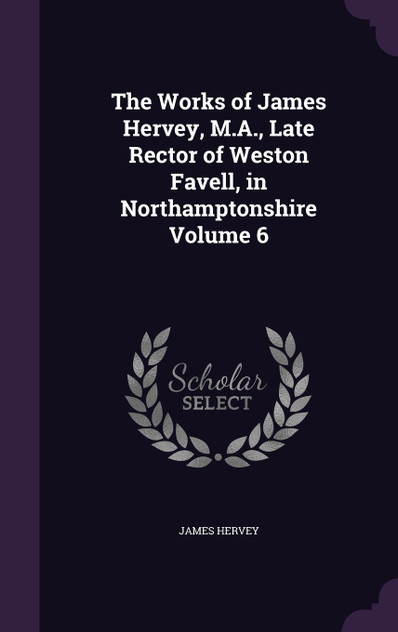 The Works of James Hervey, M.A., Late Rector of Weston Favell, in Northamptonshire Volume 6 The Works of James Hervey, M.A., Late Rector of Weston Favell, in Northamptonshire Volume 6