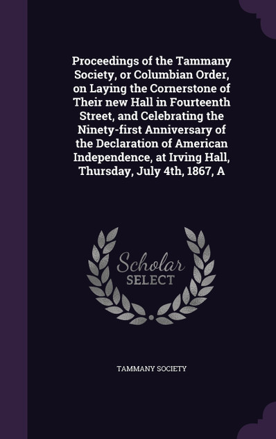 Proceedings of the Tammany Society, or Columbian Order, on Laying the Cornerstone of Their new Hall in Fourteenth Street, and Celebrating the Ninety-first Anniversary of the Declaration of American Independence, at Irving Hall, Thursday, July 4th, 1 Proceedings of the Tammany Society, or Columbian Order, on Laying the Cornerstone of Their new Hall in Fourteenth Street, and Celebrating the Ninety-first Anniversary of the Declaration of American Independence, at Irving Hall, Thursday, July 4th, 1