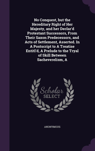 No Conquest, but the Hereditary Right of Her Majesty, and her Declar'd Protestant Successors, From Their Saxon Predecessors, and Acts of Settlement, Asserted. In A Postscript to A Treatise Entitl'd, A Prelude to the Tryal of Skill Between Sacheverel