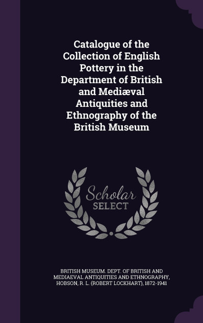 Catalogue of the Collection of English Pottery in the Department of British and Mediæval Antiquities and Ethnography of the British Museum Catalogue of the Collection of English Pottery in the Department of British and Mediæval Antiquities and Ethnography of the British Museum