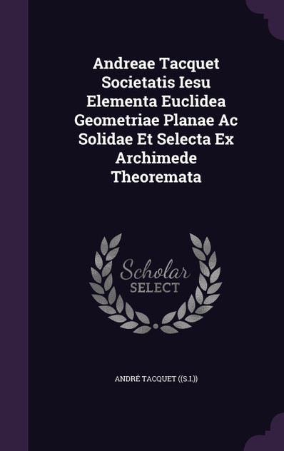 Andreae Tacquet Societatis Iesu Elementa Euclidea Geometriae Planae Ac Solidae Et Selecta Ex Archimede Theoremata Andreae Tacquet Societatis Iesu Elementa Euclidea Geometriae Planae Ac Solidae Et Selecta Ex Archimede Theoremata