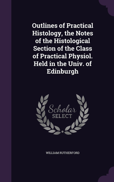 Outlines of Practical Histology, the Notes of the Histological Section of the Class of Practical Physiol. Held in the Univ. of Edinburgh Outlines of Practical Histology, the Notes of the Histological Section of the Class of Practical Physiol. Held in the Univ. of Edinburgh