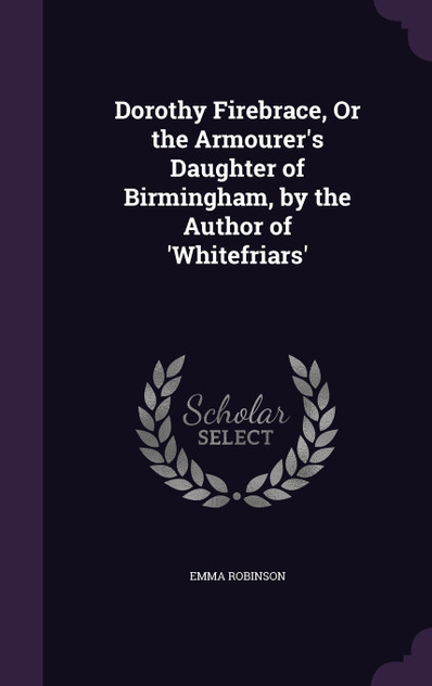 Dorothy Firebrace, Or the Armourer's Daughter of Birmingham, by the Author of 'Whitefriars' Dorothy Firebrace, Or the Armourer's Daughter of Birmingham, by the Author of 'Whitefriars'