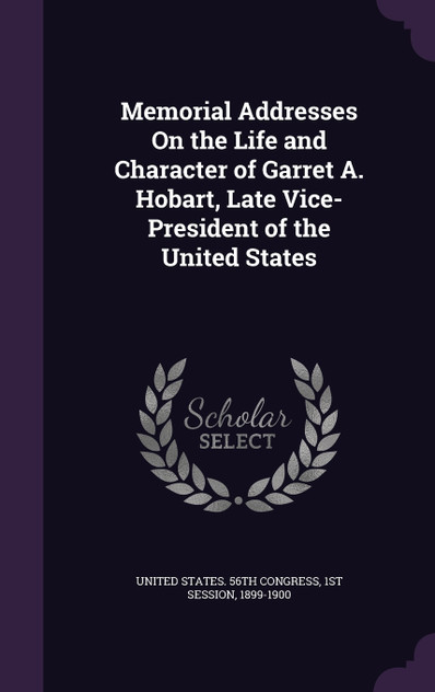 Memorial Addresses On the Life and Character of Garret A. Hobart, Late Vice-President of the United States Memorial Addresses On the Life and Character of Garret A. Hobart, Late Vice-President of the United States