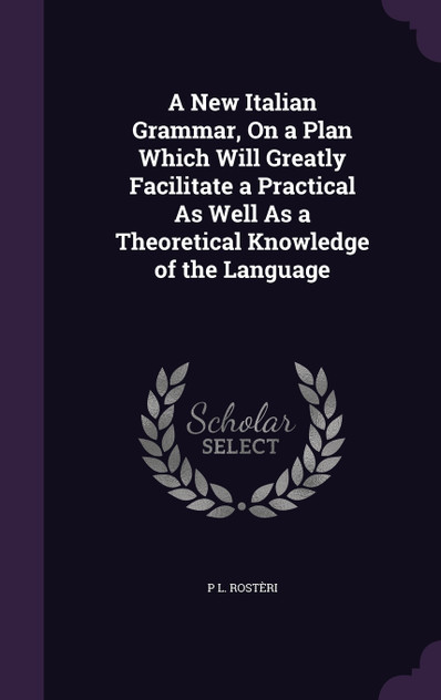 A New Italian Grammar, On a Plan Which Will Greatly Facilitate a Practical As Well As a Theoretical Knowledge of the Language