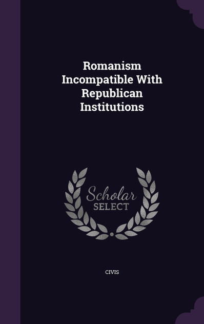 Romanism Incompatible With Republican Institutions Romanism Incompatible With Republican Institutions