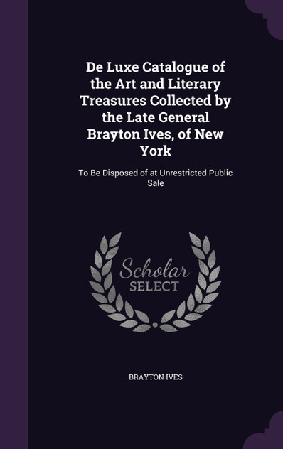 De Luxe Catalogue of the Art and Literary Treasures Collected by the Late General Brayton Ives, of New York De Luxe Catalogue of the Art and Literary Treasures Collected by the Late General Brayton Ives, of New York