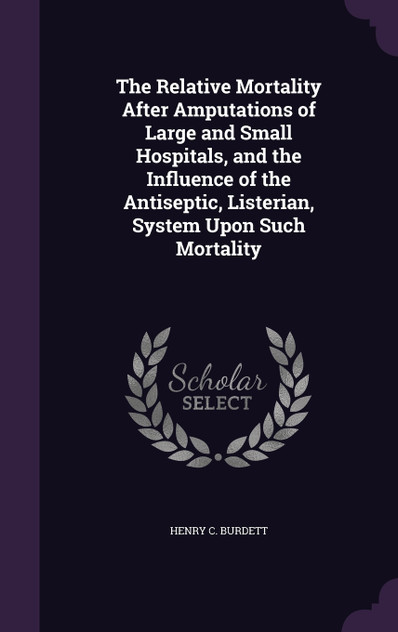 The Relative Mortality After Amputations of Large and Small Hospitals, and the Influence of the Antiseptic, Listerian, System Upon Such Mortality The Relative Mortality After Amputations of Large and Small Hospitals, and the Influence of the Antiseptic, Listerian, System Upon Such Mortality