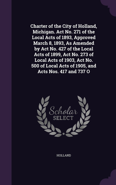 Charter of the City of Holland, Michigan. Act No. 271 of the Local Acts of 1893, Approved March 8, 1893, As Amended by Act No. 427 of the Local Acts of 1899, Act No. 273 of Local Acts of 1903, Act No. 500 of Local Acts of 1905, and Acts Nos. 417 and Charter of the City of Holland, Michigan. Act No. 271 of the Local Acts of 1893, Approved March 8, 1893, As Amended by Act No. 427 of the Local Acts of 1899, Act No. 273 of Local Acts of 1903, Act No. 500 of Local Acts of 1905, and Acts Nos. 417 and