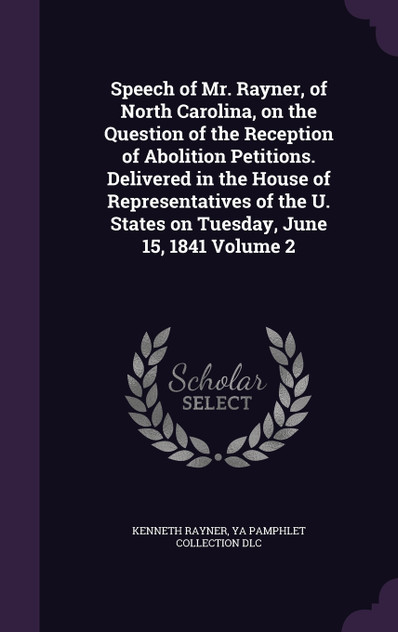 Speech of Mr. Rayner, of North Carolina, on the Question of the Reception of Abolition Petitions. Delivered in the House of Representatives of the U. States on Tuesday, June 15, 1841 Volume 2 Speech of Mr. Rayner, of North Carolina, on the Question of the Reception of Abolition Petitions. Delivered in the House of Representatives of the U. States on Tuesday, June 15, 1841 Volume 2