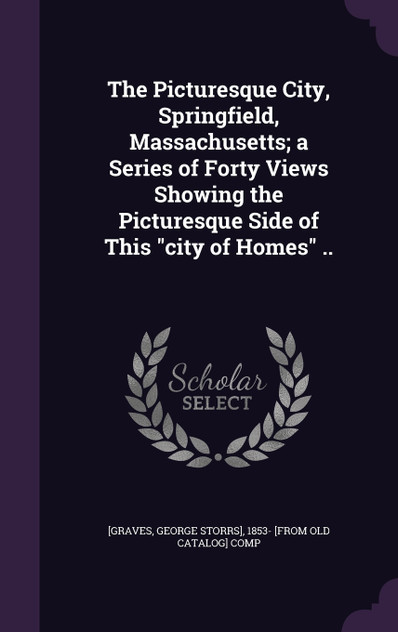 The Picturesque City, Springfield, Massachusetts; a Series of Forty Views Showing the Picturesque Side of This "city of Homes" .. The Picturesque City, Springfield, Massachusetts; a Series of Forty Views Showing the Picturesque Side of This "city of Homes" ..