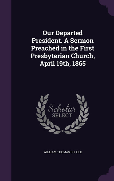 Our Departed President. A Sermon Preached in the First Presbyterian Church, April 19th, 1865 Our Departed President. A Sermon Preached in the First Presbyterian Church, April 19th, 1865