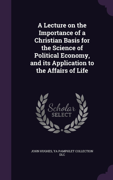 A Lecture on the Importance of a Christian Basis for the Science of Political Economy, and its Application to the Affairs of Life A Lecture on the Importance of a Christian Basis for the Science of Political Economy, and its Application to the Affairs of Life