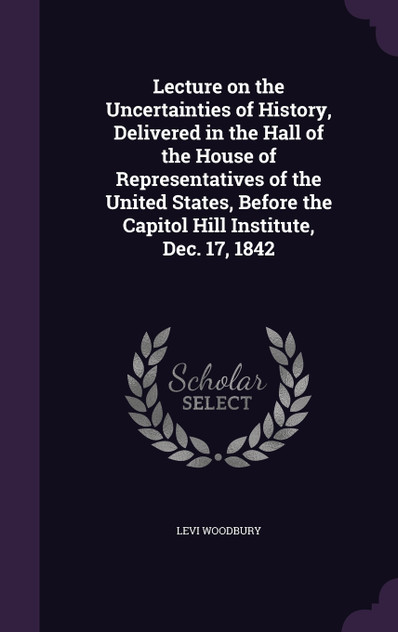 Lecture on the Uncertainties of History, Delivered in the Hall of the House of Representatives of the United States, Before the Capitol Hill Institute, Dec. 17, 1842 Lecture on the Uncertainties of History, Delivered in the Hall of the House of Representatives of the United States, Before the Capitol Hill Institute, Dec. 17, 1842