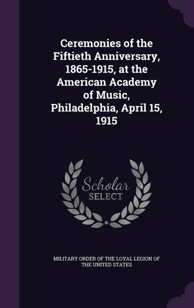 Ceremonies of the Fiftieth Anniversary, 1865-1915, at the American Academy of Music, Philadelphia, April 15, 1915 Ceremonies of the Fiftieth Anniversary, 1865-1915, at the American Academy of Music, Philadelphia, April 15, 1915