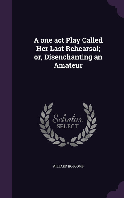 A one act Play Called Her Last Rehearsal; or, Disenchanting an Amateur A one act Play Called Her Last Rehearsal; or, Disenchanting an Amateur