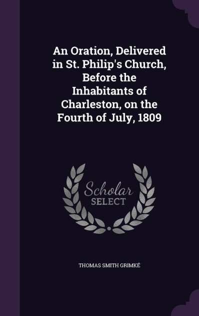 An Oration, Delivered in St. Philip's Church, Before the Inhabitants of Charleston, on the Fourth of July, 1809 An Oration, Delivered in St. Philip's Church, Before the Inhabitants of Charleston, on the Fourth of July, 1809