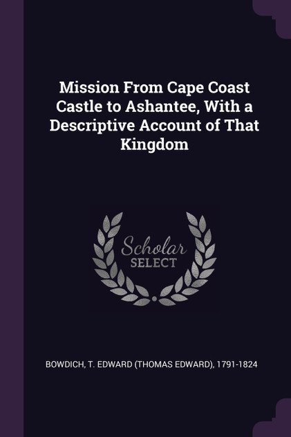 Mission From Cape Coast Castle to Ashantee, With a Descriptive Account of That Kingdom Mission From Cape Coast Castle to Ashantee, With a Descriptive Account of That Kingdom