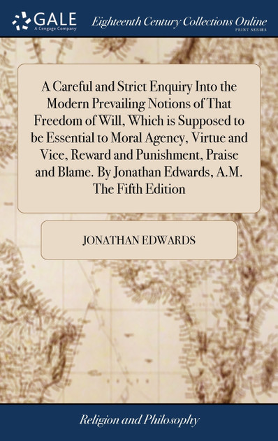 A Careful and Strict Enquiry Into the Modern Prevailing Notions of That Freedom of Will, Which is Supposed to be Essential to Moral Agency, Virtue and Vice, Reward and Punishment, Praise and Blame. By Jonathan Edwards, A.M. The Fifth Edition A Careful and Strict Enquiry Into the Modern Prevailing Notions of That Freedom of Will, Which is Supposed to be Essential to Moral Agency, Virtue and Vice, Reward and Punishment, Praise and Blame. By Jonathan Edwards, A.M. The Fifth Edition
