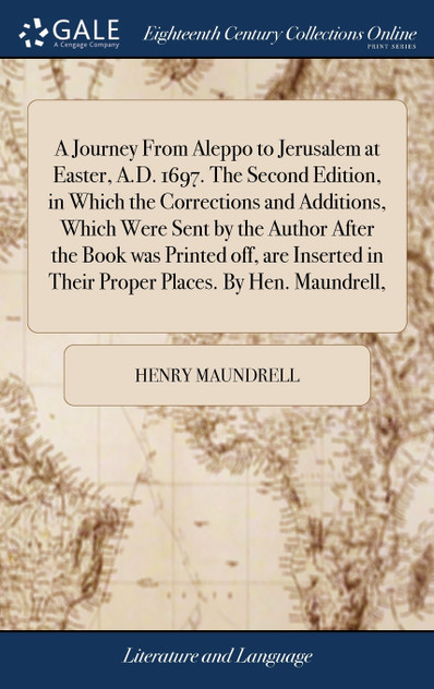 A Journey From Aleppo to Jerusalem at Easter, A.D. 1697. The Second Edition, in Which the Corrections and Additions, Which Were Sent by the Author After the Book was Printed off, are Inserted in Their Proper Places. By Hen. Maundrell, A Journey From Aleppo to Jerusalem at Easter, A.D. 1697. The Second Edition, in Which the Corrections and Additions, Which Were Sent by the Author After the Book was Printed off, are Inserted in Their Proper Places. By Hen. Maundrell,