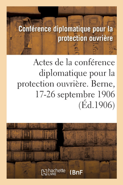 Actes de la conférence diplomatique pour la protection ouvrière. Berne, 17-26 septembre 1906 Actes de la conférence diplomatique pour la protection ouvrière. Berne, 17-26 septembre 1906