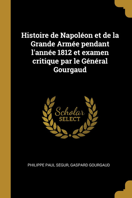Histoire de Napoléon et de la Grande Armée pendant l'année 1812 et examen critique par le Général Gourgaud Histoire de Napoléon et de la Grande Armée pendant l'année 1812 et examen critique par le Général Gourgaud