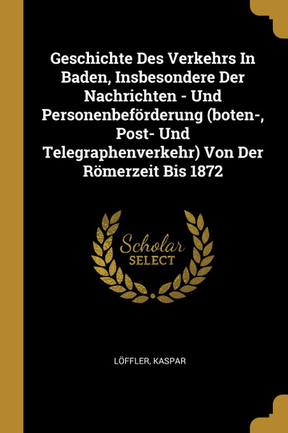 Geschichte Des Verkehrs In Baden, Insbesondere Der Nachrichten - Und Personenbeförderung (boten-, Post- Und Telegraphenverkehr) Von Der Römerzeit Bis 1872