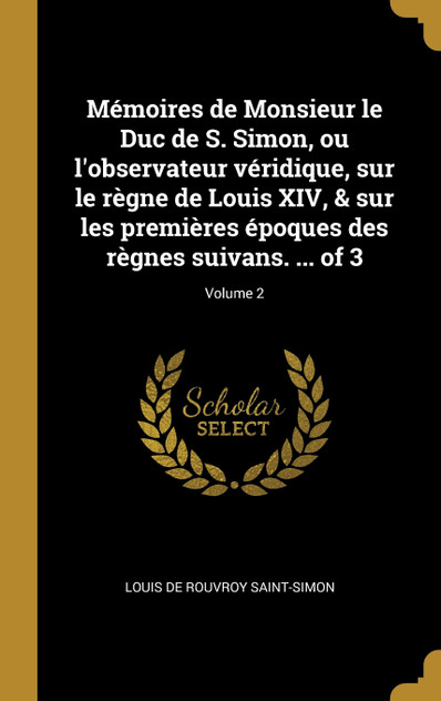 Mémoires de Monsieur le Duc de S. Simon, ou l'observateur véridique, sur le règne de Louis XIV, & sur les premières époques des règnes suivans. ... of 3; Volume 2 Mémoires de Monsieur le Duc de S. Simon, ou l'observateur véridique, sur le règne de Louis XIV, & sur les premières époques des règnes suivans. ... of 3; Volume 2