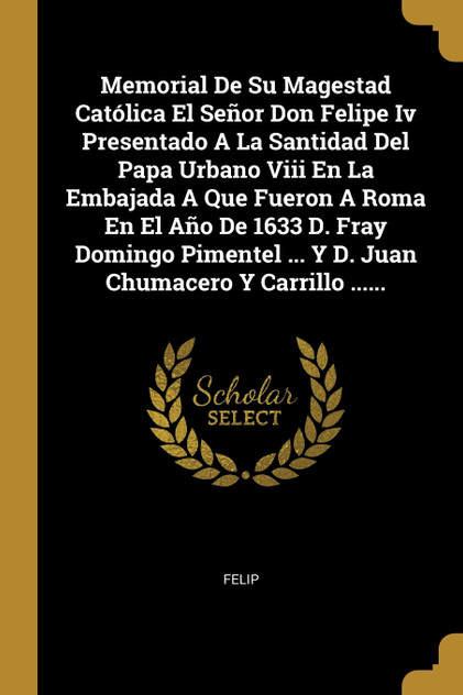 Memorial De Su Magestad Católica El Señor Don Felipe Iv Presentado A La Santidad Del Papa Urbano Viii En La Embajada A Que Fueron A Roma En El Año De 1633 D. Fray Domingo Pimentel ... Y D. Juan Chumacero Y Carrillo ......