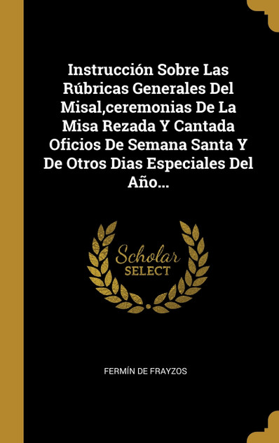 Instrucción Sobre Las Rúbricas Generales Del Misal,ceremonias De La Misa Rezada Y Cantada Oficios De Semana Santa Y De Otros Dias Especiales Del Año... Instrucción Sobre Las Rúbricas Generales Del Misal,ceremonias De La Misa Rezada Y Cantada Oficios De Semana Santa Y De Otros Dias Especiales Del Año...