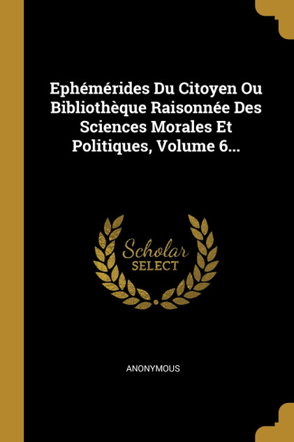 Ephémérides Du Citoyen Ou Bibliothèque Raisonnée Des Sciences Morales Et Politiques, Volume 6... Ephémérides Du Citoyen Ou Bibliothèque Raisonnée Des Sciences Morales Et Politiques, Volume 6...