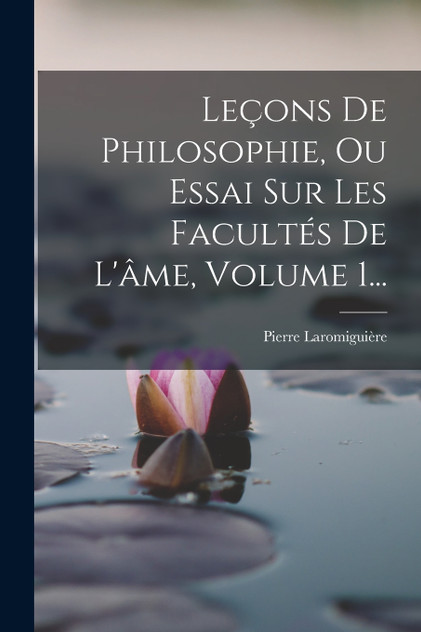 Leçons De Philosophie, Ou Essai Sur Les Facultés De L'âme, Volume 1... Leçons De Philosophie, Ou Essai Sur Les Facultés De L'âme, Volume 1...