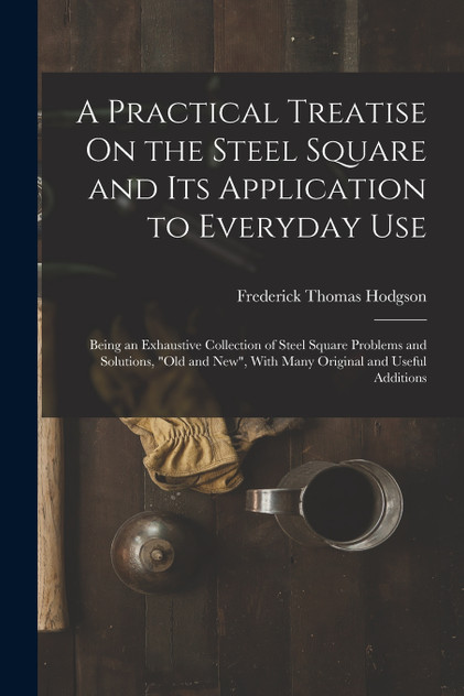 A Practical Treatise On the Steel Square and Its Application to Everyday Use