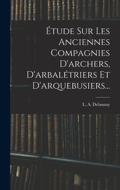 Étude Sur Les Anciennes Compagnies D'archers, D'arbalétriers Et D'arquebusiers... Étude Sur Les Anciennes Compagnies D'archers, D'arbalétriers Et D'arquebusiers...